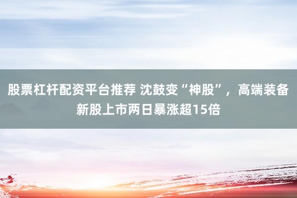 股票杠杆配资平台推荐 沈鼓变“神股”，高端装备新股上市两日暴涨超15倍