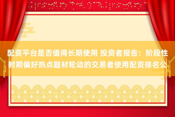 配资平台是否值得长期使用 投资者报告:阶段性时期偏好热点题材轮动的交易者使用配资排名公