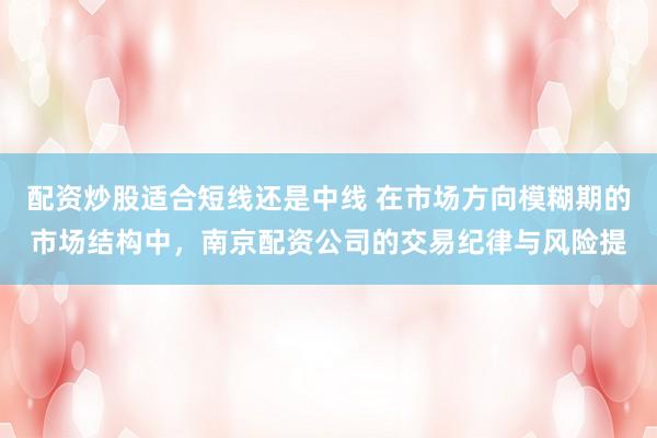 配资炒股适合短线还是中线 在市场方向模糊期的市场结构中，南京配资公司的交易纪律与风险提