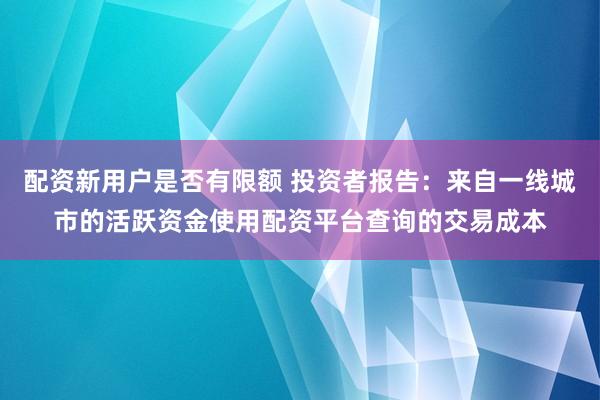 配资新用户是否有限额 投资者报告：来自一线城市的活跃资金使用配资平台查询的交易成本