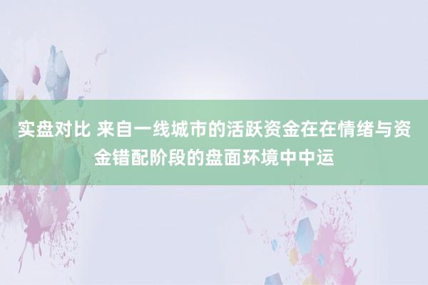实盘对比 来自一线城市的活跃资金在在情绪与资金错配阶段的盘面环境中中运