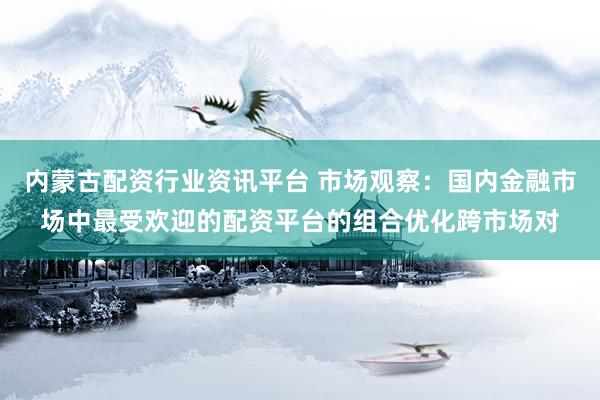 内蒙古配资行业资讯平台 市场观察：国内金融市场中最受欢迎的配资平台的组合优化跨市场对