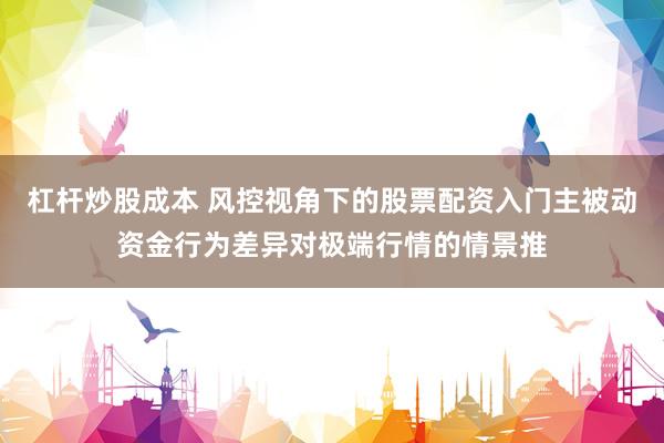 杠杆炒股成本 风控视角下的股票配资入门主被动资金行为差异对极端行情的情景推