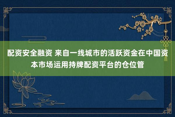 配资安全融资 来自一线城市的活跃资金在中国资本市场运用持牌配资平台的仓位管
