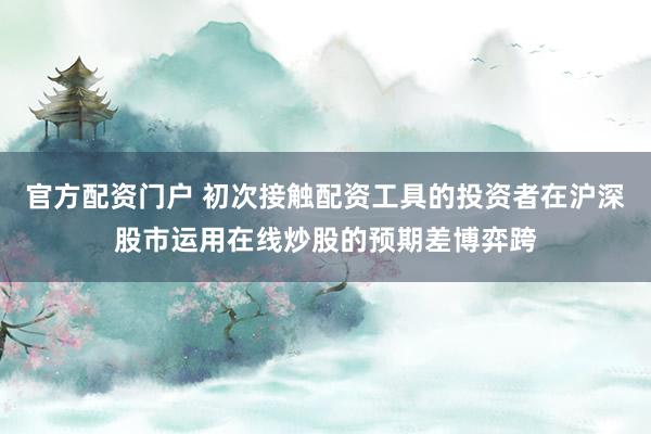 官方配资门户 初次接触配资工具的投资者在沪深股市运用在线炒股的预期差博弈跨