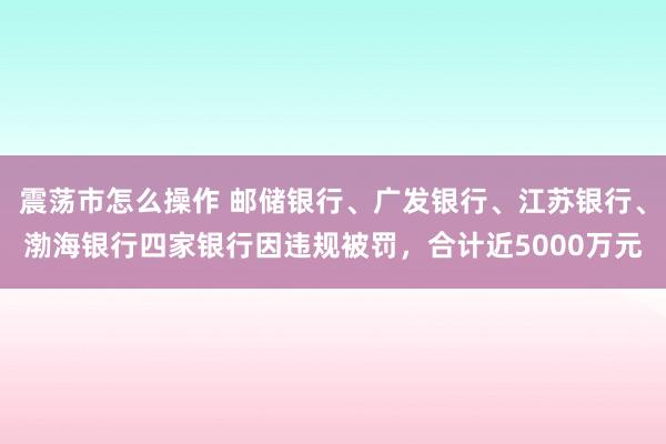 震荡市怎么操作 邮储银行、广发银行、江苏银行、渤海银行四家银行因违规被罚，合计近5000万元