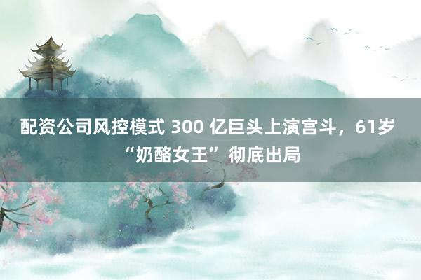 配资公司风控模式 300 亿巨头上演宫斗，61岁 “奶酪女王” 彻底出局