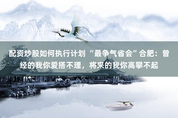 配资炒股如何执行计划 “最争气省会”合肥：曾经的我你爱搭不理，将来的我你高攀不起