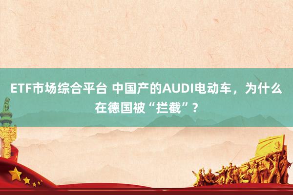 ETF市场综合平台 中国产的AUDI电动车，为什么在德国被“拦截”？