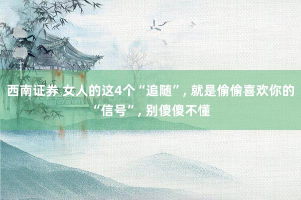 西南证券 女人的这4个“追随”, 就是偷偷喜欢你的“信号”, 别傻傻不懂