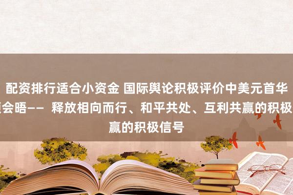 配资排行适合小资金 国际舆论积极评价中美元首华盛顿会晤——  释放相向而行、和平共处、互利共赢的积极信号
