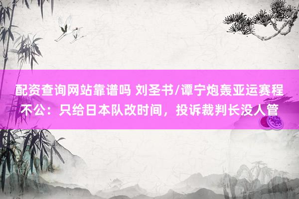 配资查询网站靠谱吗 刘圣书/谭宁炮轰亚运赛程不公：只给日本队改时间，投诉裁判长没人管