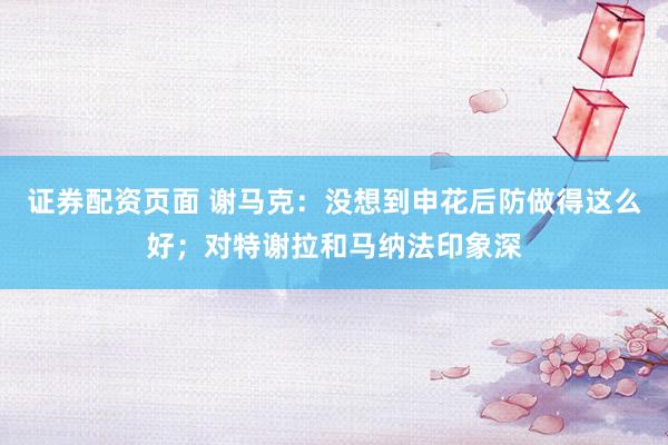 证券配资页面 谢马克：没想到申花后防做得这么好；对特谢拉和马纳法印象深