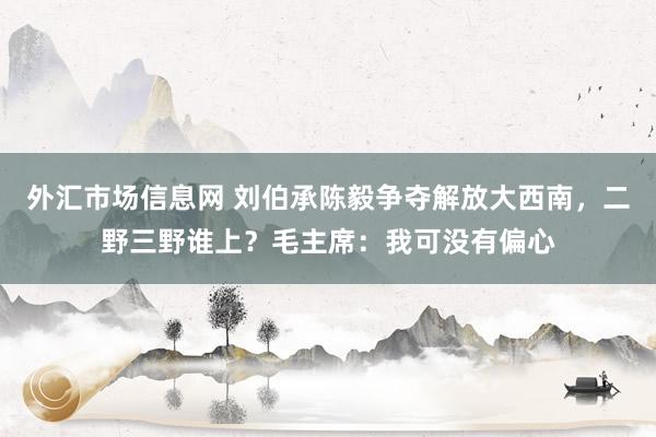 外汇市场信息网 刘伯承陈毅争夺解放大西南，二野三野谁上？毛主席：我可没有偏心