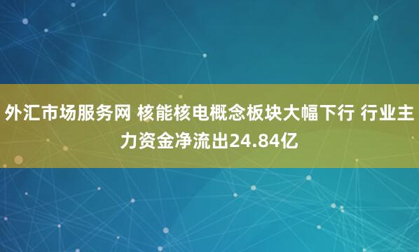 外汇市场服务网 核能核电概念板块大幅下行 行业主力资金净流出24.84亿