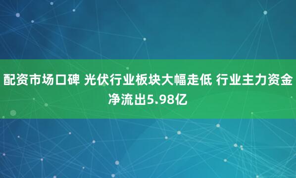 配资市场口碑 光伏行业板块大幅走低 行业主力资金净流出5.98亿