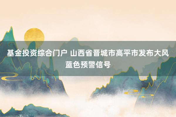 基金投资综合门户 山西省晋城市高平市发布大风蓝色预警信号