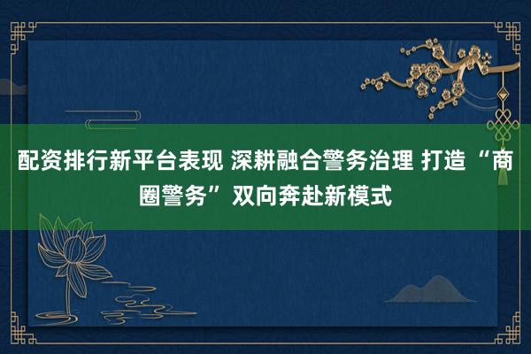 配资排行新平台表现 深耕融合警务治理 打造 “商圈警务” 双向奔赴新模式
