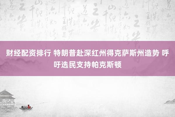 财经配资排行 特朗普赴深红州得克萨斯州造势 呼吁选民支持帕克斯顿