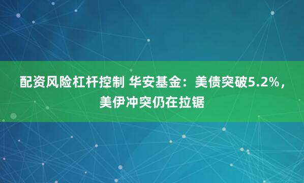 配资风险杠杆控制 华安基金：美债突破5.2%，美伊冲突仍在拉锯
