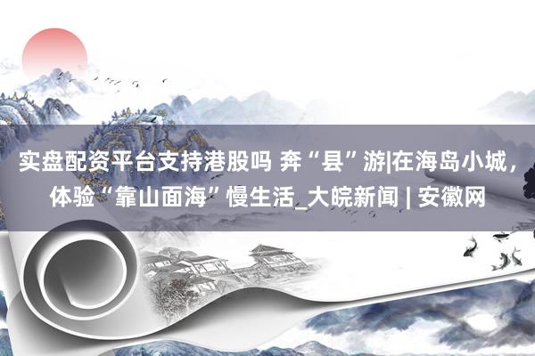 实盘配资平台支持港股吗 奔“县”游|在海岛小城，体验“靠山面海”慢生活_大皖新闻 | 安徽网