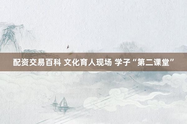 配资交易百科 文化育人现场 学子“第二课堂”