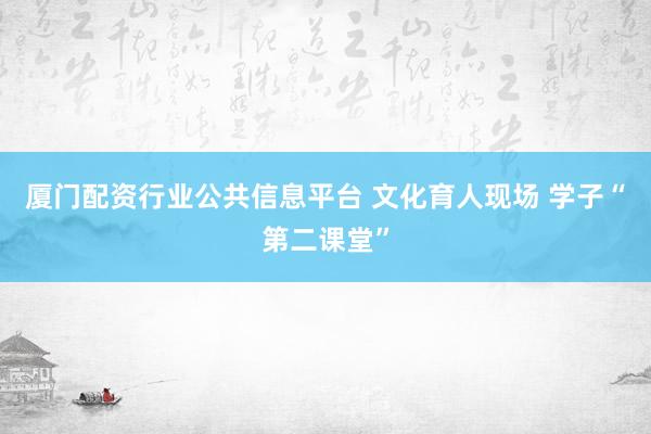 厦门配资行业公共信息平台 文化育人现场 学子“第二课堂”
