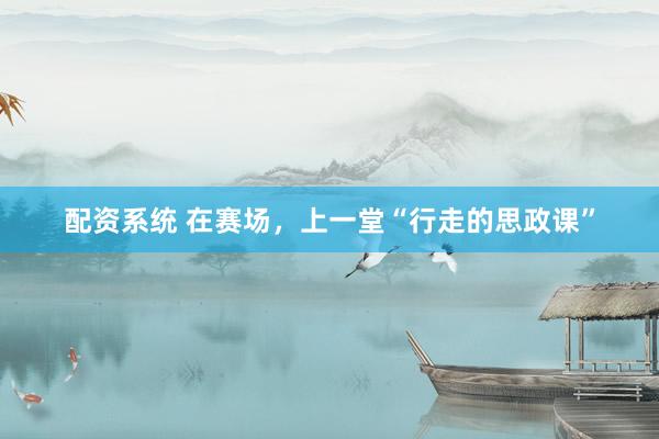 配资系统 在赛场，上一堂“行走的思政课”
