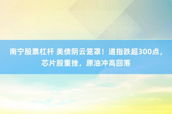 南宁股票杠杆 美债阴云笼罩！道指跌超300点，芯片股重挫，原油冲高回落