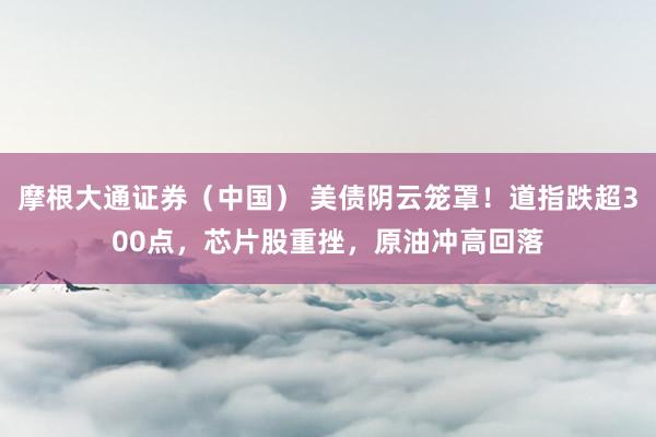 摩根大通证券（中国） 美债阴云笼罩！道指跌超300点，芯片股重挫，原油冲高回落