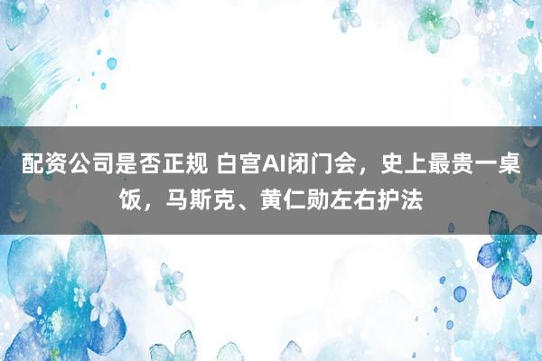配资公司是否正规 白宫AI闭门会，史上最贵一桌饭，马斯克、黄仁勋左右护法
