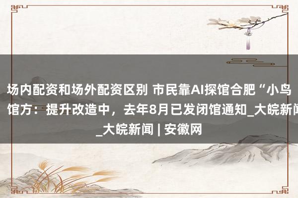 场内配资和场外配资区别 市民靠AI探馆合肥“小鸟巢”踩空！馆方：提升改造中，去年8月已发闭馆通知_大皖新闻 | 安徽网
