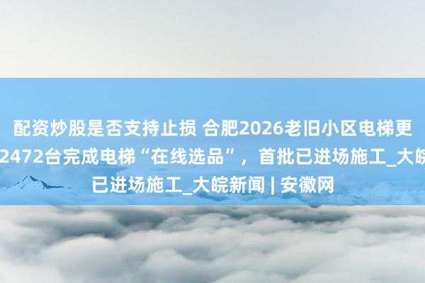 配资炒股是否支持止损 合肥2026老旧小区电梯更新最新进展：2472台完成电梯“在线选品”，首批已进场施工_大皖新闻 | 安徽网