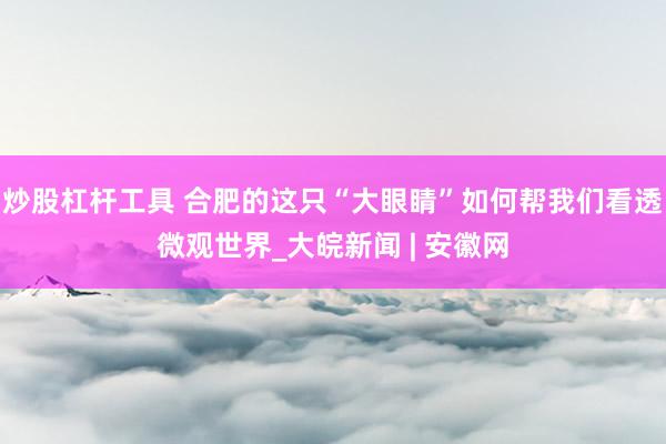 炒股杠杆工具 合肥的这只“大眼睛”如何帮我们看透微观世界_大皖新闻 | 安徽网