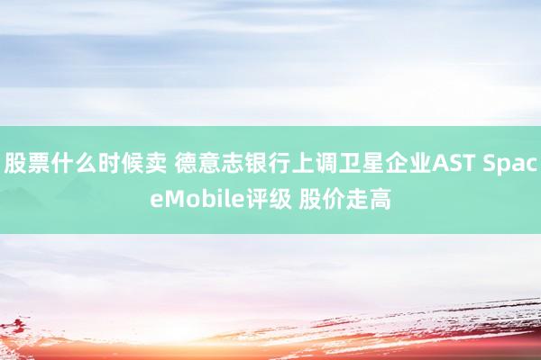 股票什么时候卖 德意志银行上调卫星企业AST SpaceMobile评级 股价走高