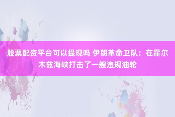 股票配资平台可以提现吗 伊朗革命卫队：在霍尔木兹海峡打击了一艘违规油轮