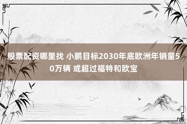 股票配资哪里找 小鹏目标2030年底欧洲年销量50万辆 或超过福特和欧宝