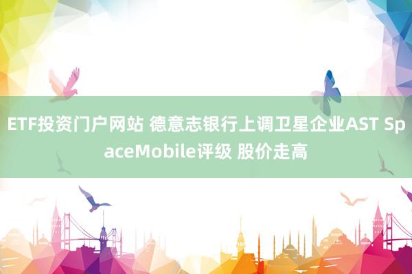 ETF投资门户网站 德意志银行上调卫星企业AST SpaceMobile评级 股价走高