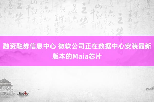 融资融券信息中心 微软公司正在数据中心安装最新版本的Maia芯片