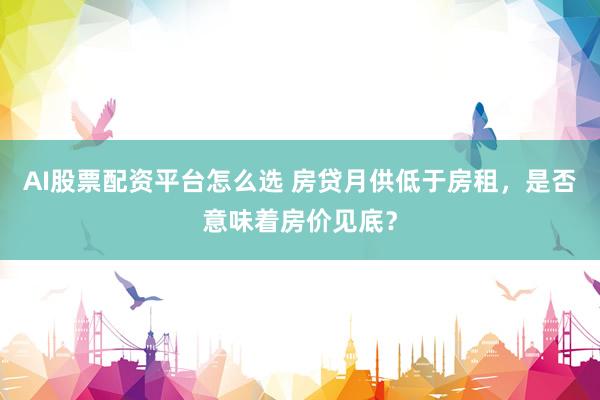 AI股票配资平台怎么选 房贷月供低于房租,是否意味着房价见底?
