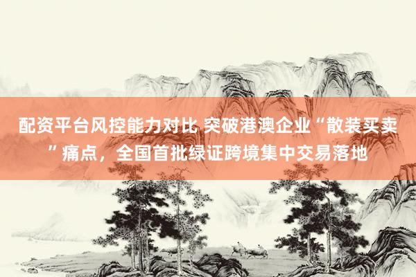 配资平台风控能力对比 突破港澳企业“散装买卖”痛点，全国首批绿证跨境集中交易落地