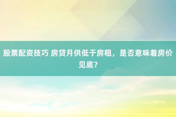 股票配资技巧 房贷月供低于房租，是否意味着房价见底？