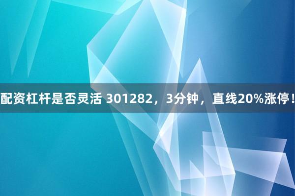 配资杠杆是否灵活 301282，3分钟，直线20%涨停！