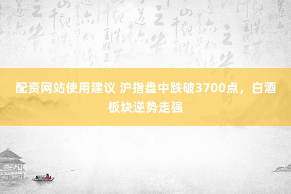 配资网站使用建议 沪指盘中跌破3700点，白酒板块逆势走强