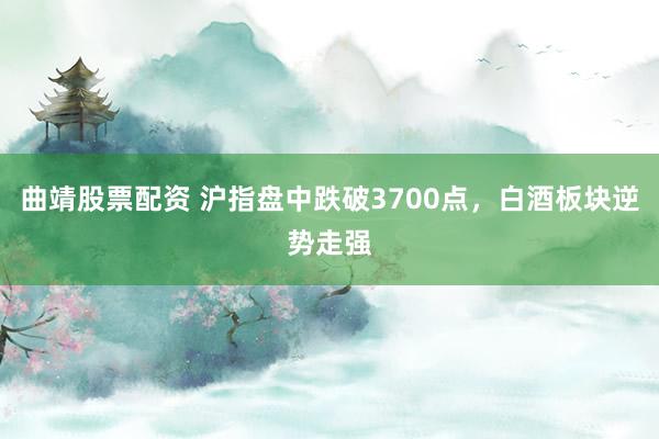 曲靖股票配资 沪指盘中跌破3700点，白酒板块逆势走强