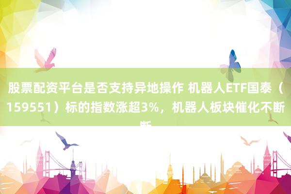 股票配资平台是否支持异地操作 机器人ETF国泰（159551）标的指数涨超3%，机器人板块催化不断