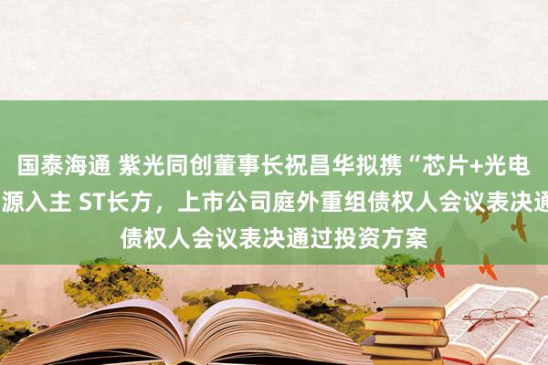 国泰海通 紫光同创董事长祝昌华拟携“芯片+光电+机器人”资源入主 ST长方，上市公司庭外重组债权人会议表决通过投资方案