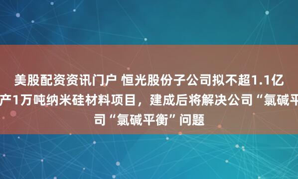 美股配资资讯门户 恒光股份子公司拟不超1.1亿元建设年产1万吨纳米硅材料项目，建成后将解决公司“氯碱平衡”问题
