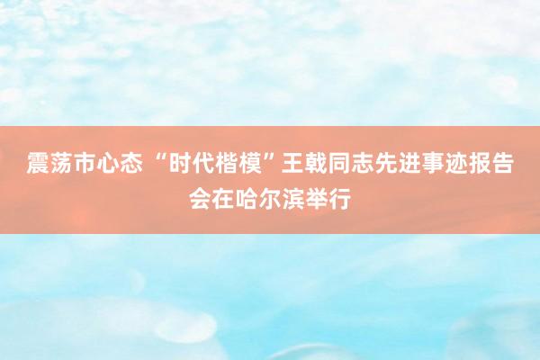 震荡市心态 “时代楷模”王戟同志先进事迹报告会在哈尔滨举行