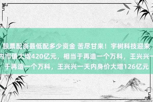 股票配资最低配多少资金 苦尽甘来！宇树科技迎来上市首个涨停，一天之内市值大增420亿元，相当于再造一个万科，王兴兴一天内身价大增126亿元